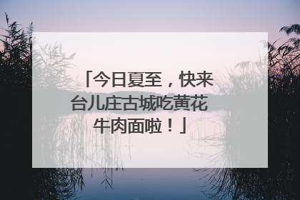 今日夏至，快来台儿庄古城吃黄花牛肉面啦！