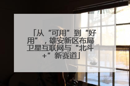 从“可用”到“好用”，雄安新区布局卫星互联网与“北斗+”新赛道