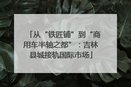 从“铁匠铺”到“商用车半轴之都”：吉林县城接轨国际市场