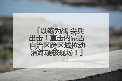 以练为战 尖兵出击！直击内蒙古自治区跨区域拉动演练硬核现场！