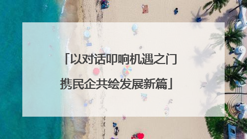 以对话叩响机遇之门 携民企共绘发展新篇