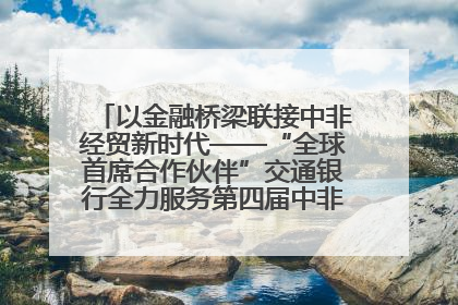 以金融桥梁联接中非经贸新时代——“全球首席合作伙伴”交通银行全力服务第四届中非经贸博览会