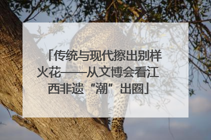 传统与现代擦出别样火花——从文博会看江西非遗“潮”出圈