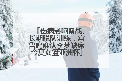 伤病影响备战、长期脱队训练，宫鲁鸣确认李梦缺席今夏女篮亚洲杯