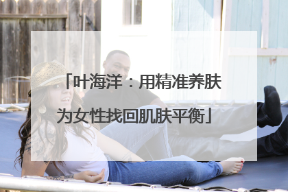 叶海洋：用精准养肤为女性找回肌肤平衡