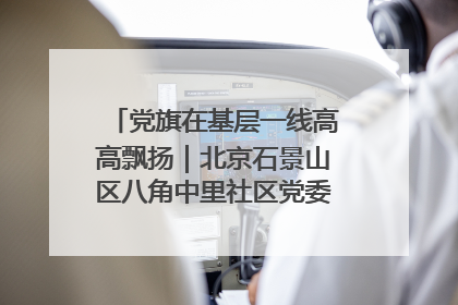 党旗在基层一线高高飘扬｜北京石景山区八角中里社区党委：用脚步丈量民生