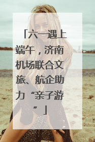 六一遇上端午，济南机场联合文旅、航企助力“亲子游”