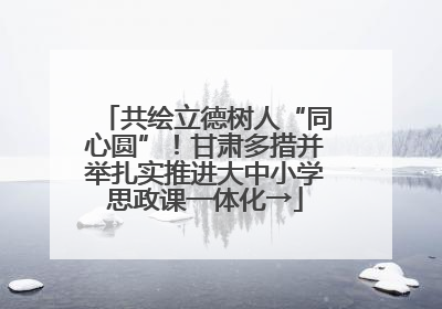 共绘立德树人“同心圆”！甘肃多措并举扎实推进大中小学思政课一体化→