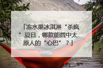 冻水果冰淇淋“杀疯”夏日，哪款能戳中太原人的“心巴”？