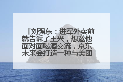 刘强东：进军外卖前就告诉了王兴，想邀他面对面喝酒交流，京东未来会打造一种与美团不同的商业模式