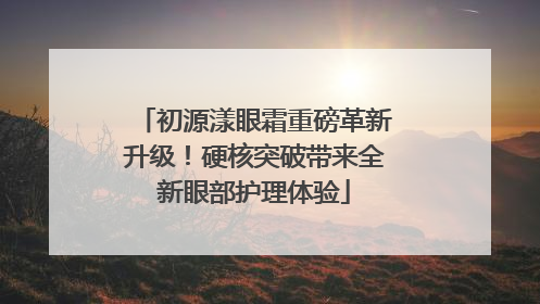 初源漾眼霜重磅革新升级！硬核突破带来全新眼部护理体验