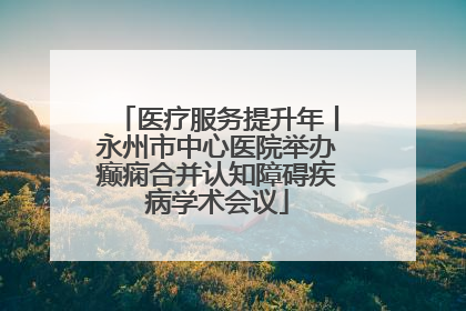 医疗服务提升年丨永州市中心医院举办癫痫合并认知障碍疾病学术会议