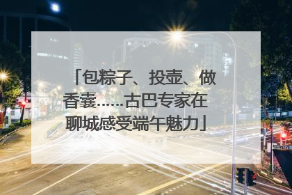 包粽子、投壶、做香囊……古巴专家在聊城感受端午魅力