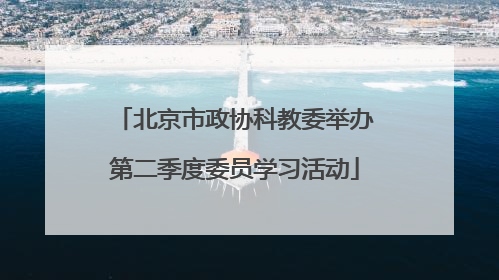 北京市政协科教委举办第二季度委员学习活动