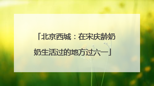 北京西城：在宋庆龄奶奶生活过的地方过六一