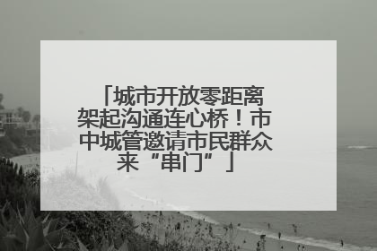 城市开放零距离 架起沟通连心桥！市中城管邀请市民群众来“串门”