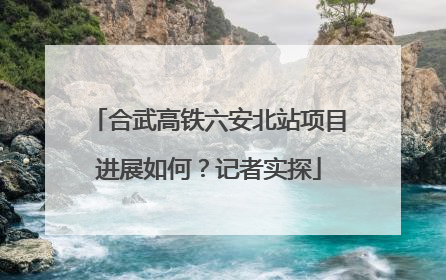 合武高铁六安北站项目进展如何？记者实探