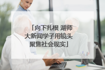 向下扎根 湖师大新闻学子用镜头聚焦社会现实