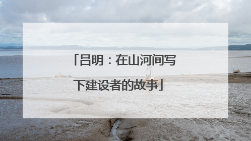 吕明：在山河间写下建设者的故事