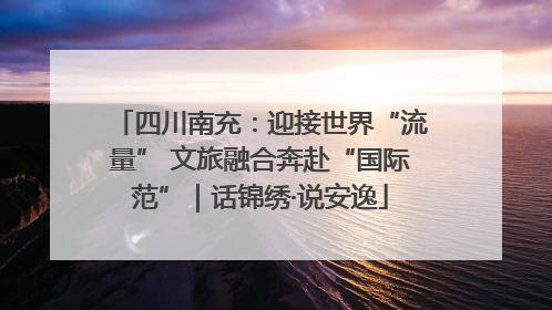 四川南充：迎接世界“流量” 文旅融合奔赴“国际范”｜话锦绣·说安逸