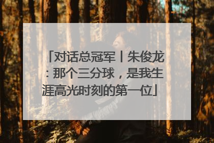 对话总冠军丨朱俊龙：那个三分球，是我生涯高光时刻的第一位