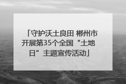 守护沃土良田 郴州市开展第35个全国“土地日”主题宣传活动