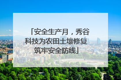安全生产月，秀谷科技为农田土壤修复筑牢安全防线