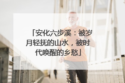 安化六步溪：被岁月轻抚的山水，被时代唤醒的乡愁