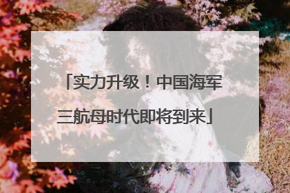 实力升级！中国海军三航母时代即将到来