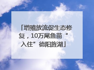 增殖放流促生态修复，10万尾鱼苗“入住”德阳旌湖