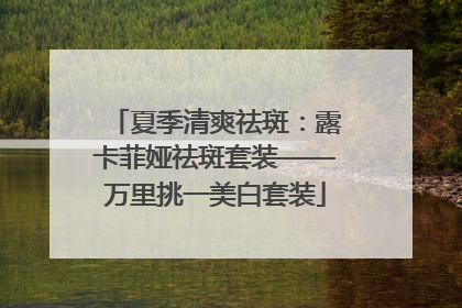 夏季清爽祛斑：露卡菲娅祛斑套装——万里挑一美白套装