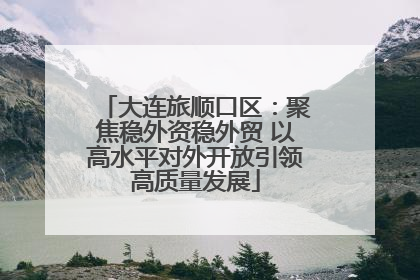 大连旅顺口区：聚焦稳外资稳外贸 以高水平对外开放引领高质量发展