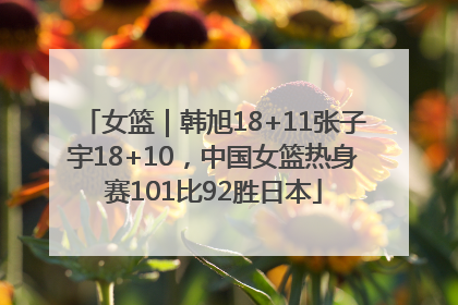 女篮｜韩旭18+11张子宇18+10，中国女篮热身赛101比92胜日本