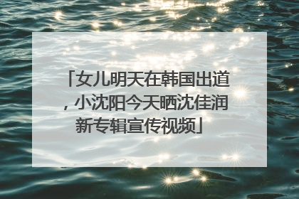 女儿明天在韩国出道，小沈阳今天晒沈佳润新专辑宣传视频