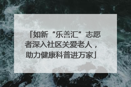 如新“乐善汇”志愿者深入社区关爱老人，助力健康科普进万家