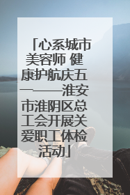 心系城市美容师 健康护航庆五一——淮安市淮阴区总工会开展关爱职工体检活动
