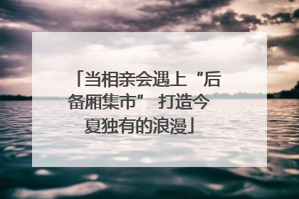 当相亲会遇上“后备厢集市” 打造今夏独有的浪漫