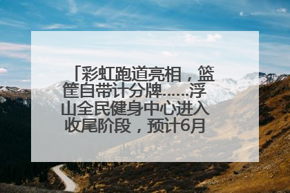 彩虹跑道亮相，篮筐自带计分牌……浮山全民健身中心进入收尾阶段，预计6月30日试运营