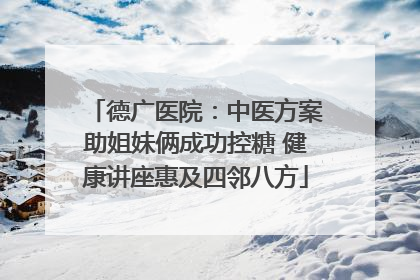 德广医院：中医方案助姐妹俩成功控糖 健康讲座惠及四邻八方