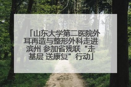 山东大学第二医院外耳再造与整形外科走进滨州 参加省残联“走基层 送康复”行动