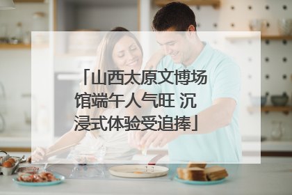 山西太原文博场馆端午人气旺 沉浸式体验受追捧