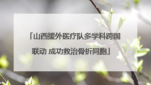 山西援外医疗队多学科跨国联动 成功救治骨折同胞