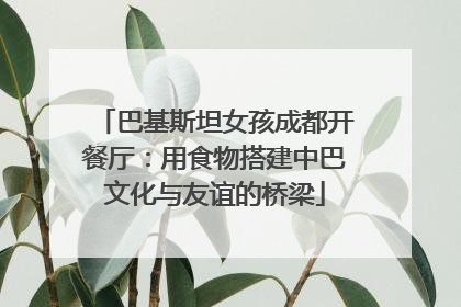 巴基斯坦女孩成都开餐厅：用食物搭建中巴文化与友谊的桥梁