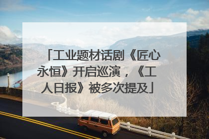 工业题材话剧《匠心永恒》开启巡演，《工人日报》被多次提及