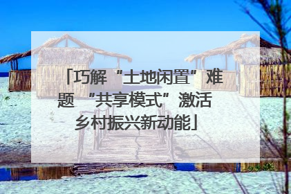 巧解“土地闲置”难题 “共享模式”激活乡村振兴新动能