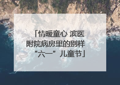情暖童心 滨医附院病房里的别样“六一”儿童节