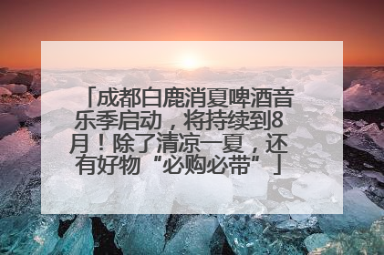 成都白鹿消夏啤酒音乐季启动，将持续到8月！除了清凉一夏，还有好物“必购必带”