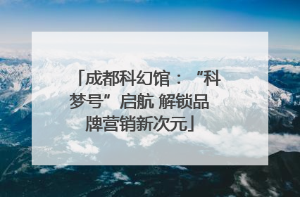 成都科幻馆：“科梦号”启航 解锁品牌营销新次元