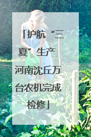 护航“三夏”生产 河南沈丘万台农机完成检修
