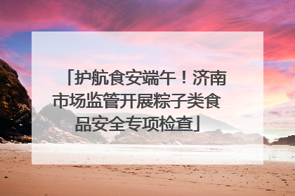 护航食安端午！济南市场监管开展粽子类食品安全专项检查